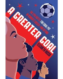 A Greater Goal: The Epic Battle for Equal Pay in Women's Soccer-and Beyond