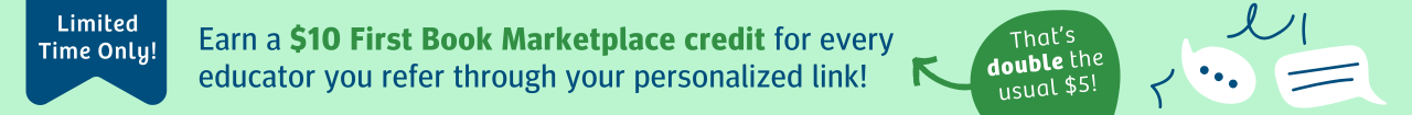 Limited time only! Earn a $10 First Book Marketplace credit instead of $5, for every educator you refer through your personalized link!
